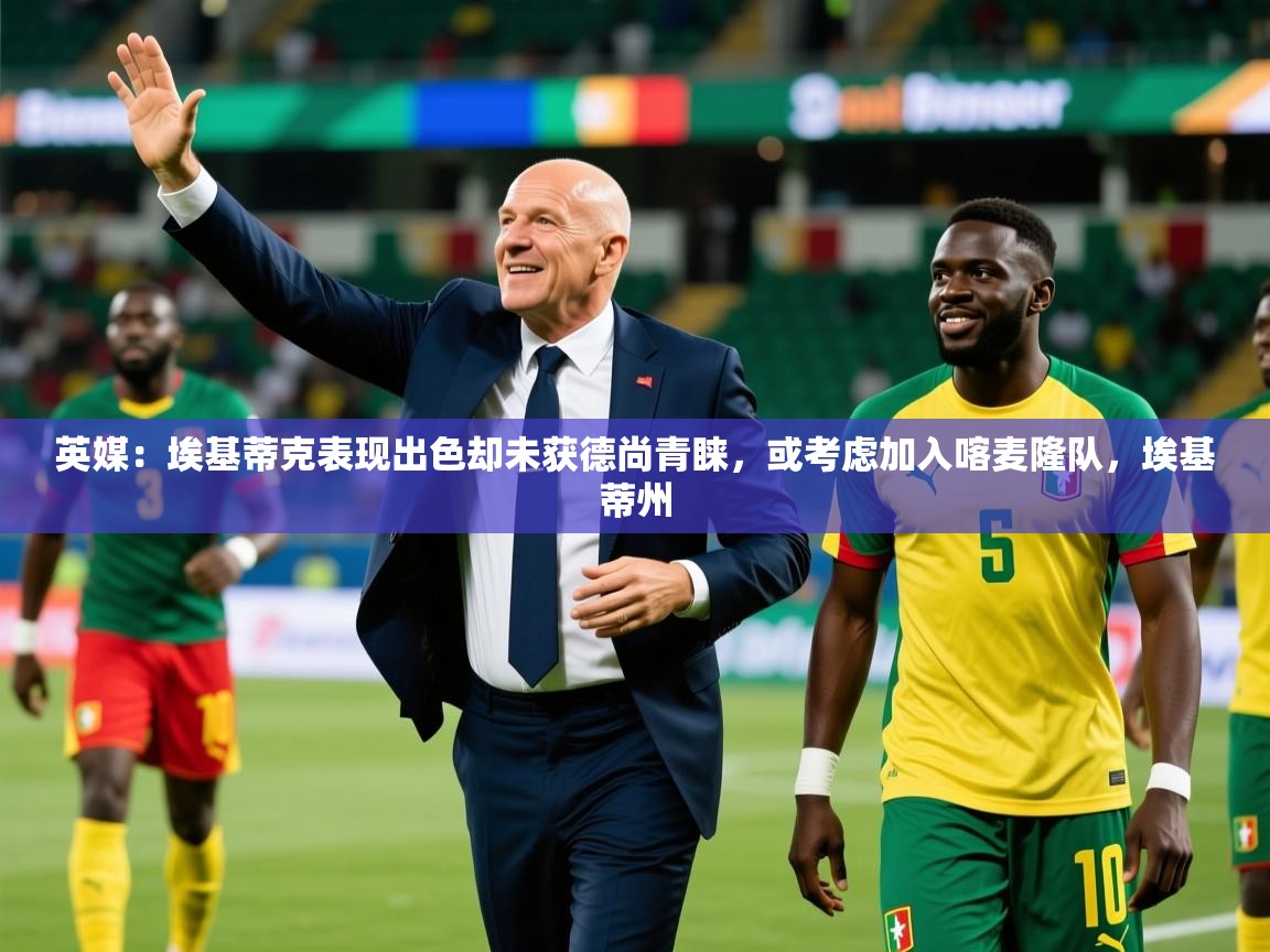 2025开云体育app优惠英媒：埃基蒂克表现出色却未获德尚青睐，或考虑加入喀麦隆队，埃基蒂州  第1张