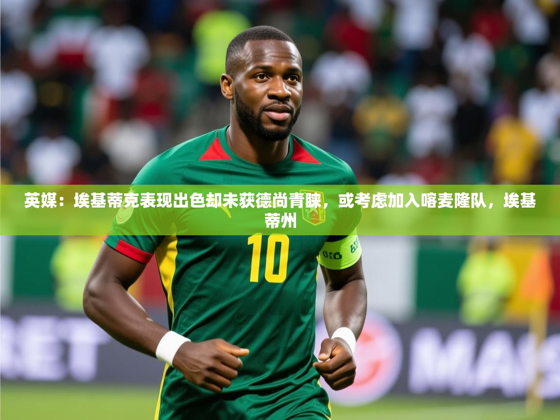 2025开云体育app优惠英媒：埃基蒂克表现出色却未获德尚青睐，或考虑加入喀麦隆队，埃基蒂州  第2张