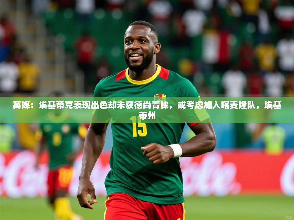 2025开云体育app优惠英媒：埃基蒂克表现出色却未获德尚青睐，或考虑加入喀麦隆队，埃基蒂州  第3张