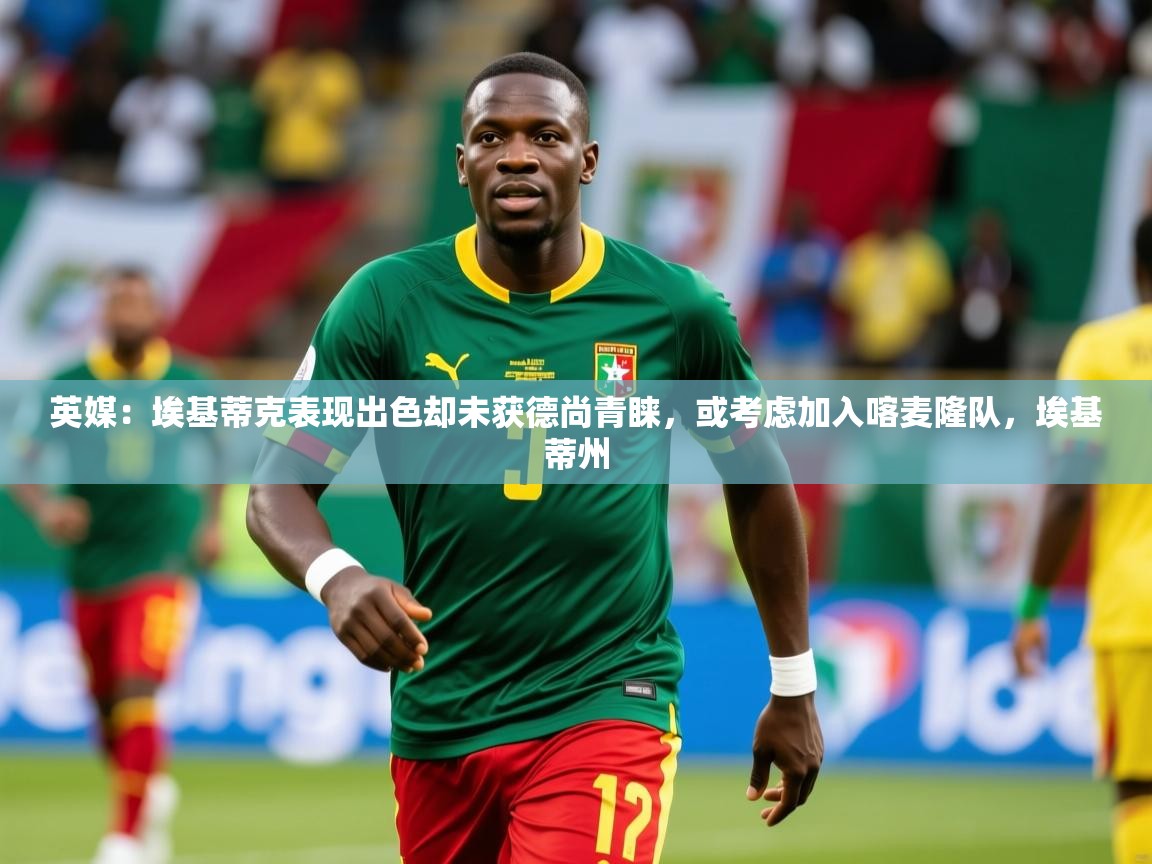 2025开云体育app优惠英媒：埃基蒂克表现出色却未获德尚青睐，或考虑加入喀麦隆队，埃基蒂州  第4张